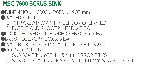 Text Box: MSC-7600 SCRUB SINK
 
●DIMENSION: L2300 x D650 x 1900 mm
●WATER SUPPLY:
    1. INFRARED PROXIMITY SENSOR OPERATED
    2. BUBBLE AND SHOWER HEAD x 3 EA.
●DRUG DELIVERY: INFRARED SENSOR x 3 EA.
●BRUSH DELIVERY BOX x 3 EA.
●WATER TREATMENT: 5μf FILTER CARTIDAGE
●CONSTRUCTION:
    1. SUS 304 SINK WITH 1.5 mm MIRROR FINISH
    2. SUS 304 STATION FRAME WITH 1.0 mm STAIN FINISH
 
